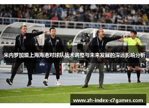 米内罗加盟上海海港对球队战术调整与未来发展的深远影响分析 米内罗加盟上海海港对球队战术调整与未来发展的深远影响分析