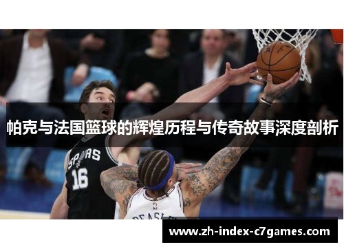 帕克与法国篮球的辉煌历程与传奇故事深度剖析 帕克与法国篮球的辉煌历程与传奇故事深度剖析