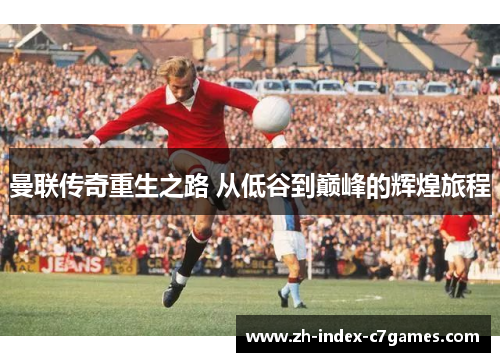 曼联传奇重生之路 从低谷到巅峰的辉煌旅程 曼联传奇重生之路 从低谷到巅峰的辉煌旅程
