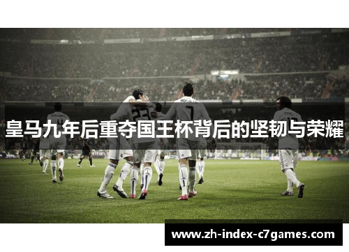 皇马九年后重夺国王杯背后的坚韧与荣耀 皇马九年后重夺国王杯背后的坚韧与荣耀